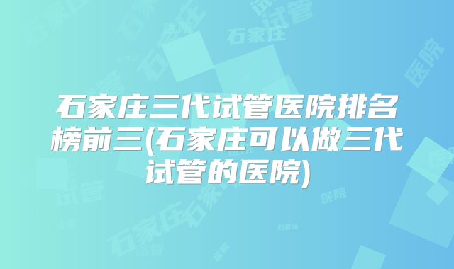 石家庄三代试管医院排名榜前三(石家庄可以做三代试管的医院)