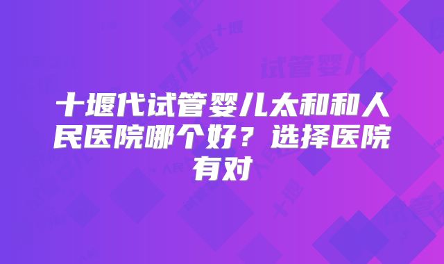 十堰代试管婴儿太和和人民医院哪个好?选择医院有对