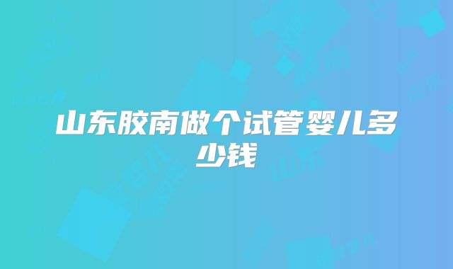山东胶南做个试管婴儿多少钱