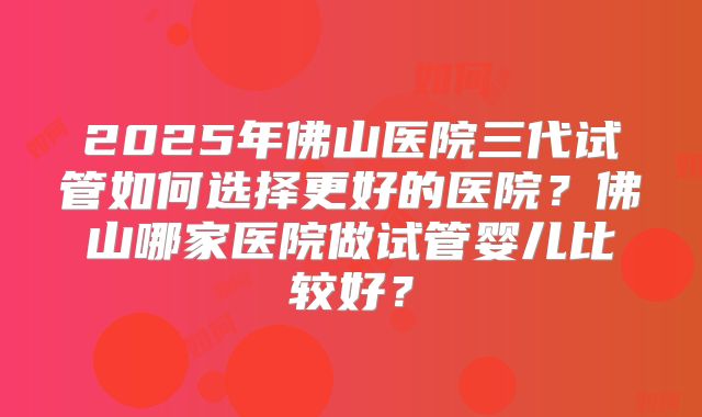 2025年佛山医院三代试管如何选择更好的医院？佛山哪家医院做试管婴儿比较好？