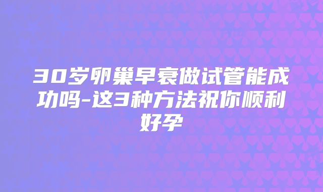 30岁卵巢早衰做试管能成功吗-这3种方法祝你顺利好孕