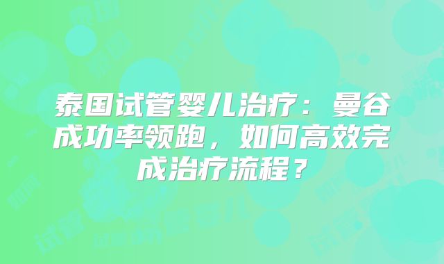 泰国试管婴儿治疗：曼谷成功率领跑，如何高效完成治疗流程？