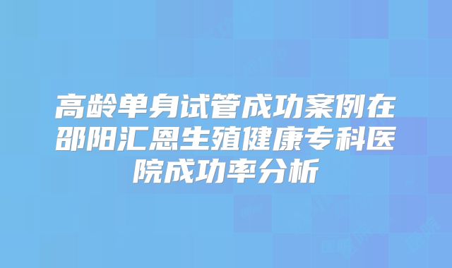 高龄单身试管成功案例在邵阳汇恩生殖健康专科医院成功率分析