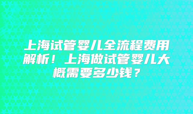 上海试管婴儿全流程费用解析！上海做试管婴儿大概需要多少钱？