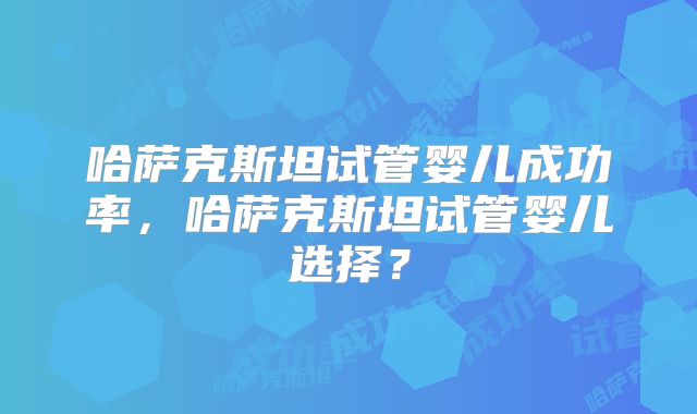 哈萨克斯坦试管婴儿成功率,哈萨克斯坦试管婴儿选择?