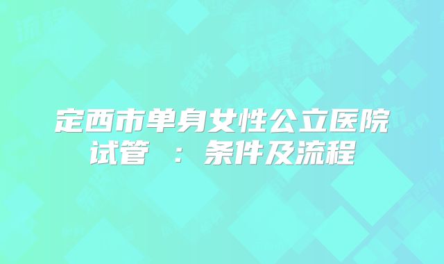 定西市单身女性公立医院试管 :条件及流程