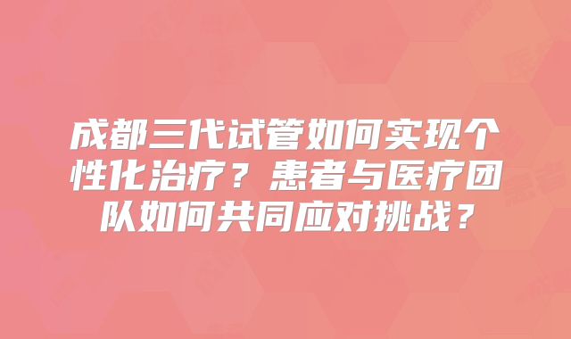 成都三代试管如何实现个性化治疗?患者与医疗团队如何共同应对挑战?