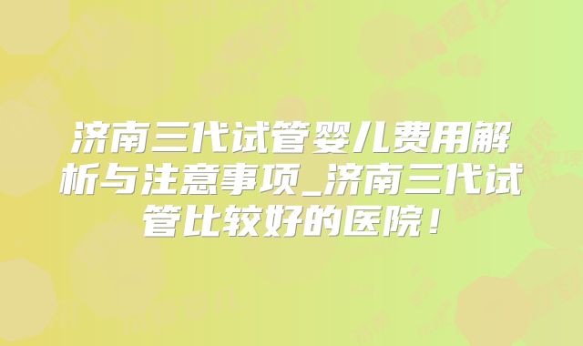济南三代试管婴儿费用解析与注意事项_济南三代试管比较好的医院！