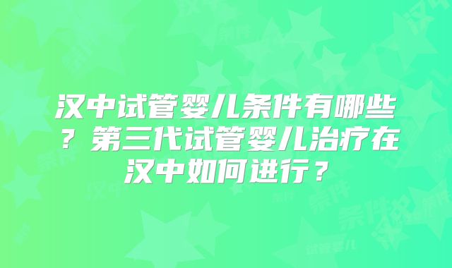 汉中试管婴儿条件有哪些？第三代试管婴儿治疗在汉中如何进行？