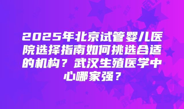 2025年北京试管婴儿医院选择指南如何挑选合适的机构?武汉生殖医学中心哪家强?