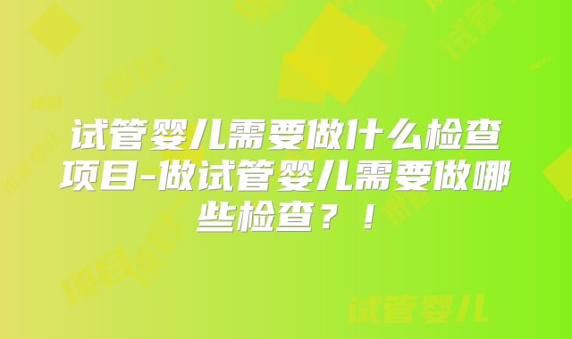 试管婴儿需要做什么检查项目-做试管婴儿需要做哪些检查?!