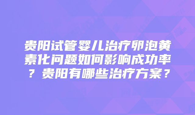 贵阳试管婴儿治疗卵泡黄素化问题如何影响成功率?贵阳有哪些治疗方案?