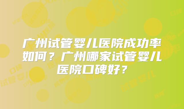 广州试管婴儿医院成功率如何?广州哪家试管婴儿医院口碑好?