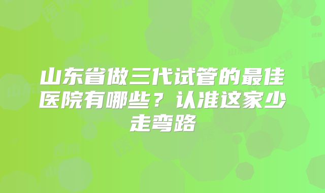 山东省做三代试管的最佳医院有哪些?认准这家少走弯路