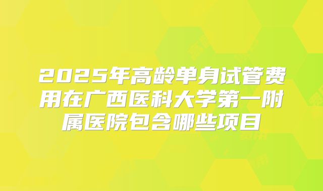 2025年高龄单身试管费用在广西医科大学第一附属医院包含哪些项目