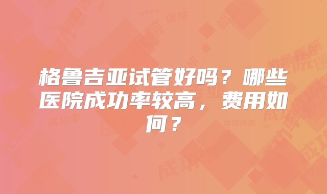 格鲁吉亚试管好吗？哪些医院成功率较高，费用如何？