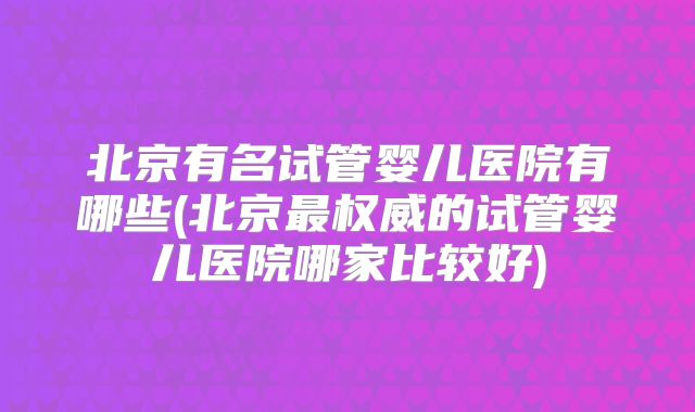 北京有名试管婴儿医院有哪些(北京最权威的试管婴儿医院哪家比较好)