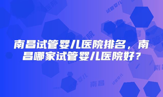 南昌试管婴儿医院排名,南昌哪家试管婴儿医院好?