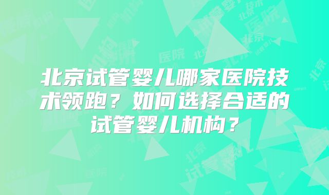北京试管婴儿哪家医院技术领跑?如何选择合适的试管婴儿机构?