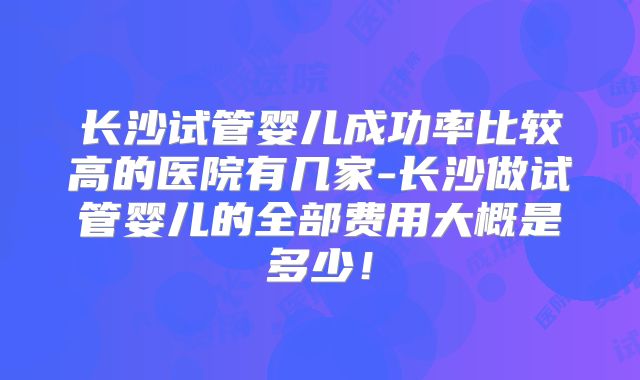 长沙试管婴儿成功率比较高的医院有几家-长沙做试管婴儿的全部费用大概是多少!