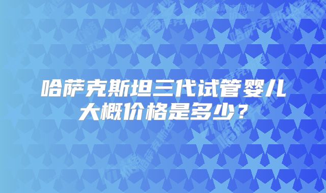 哈萨克斯坦三代试管婴儿大概价格是多少？