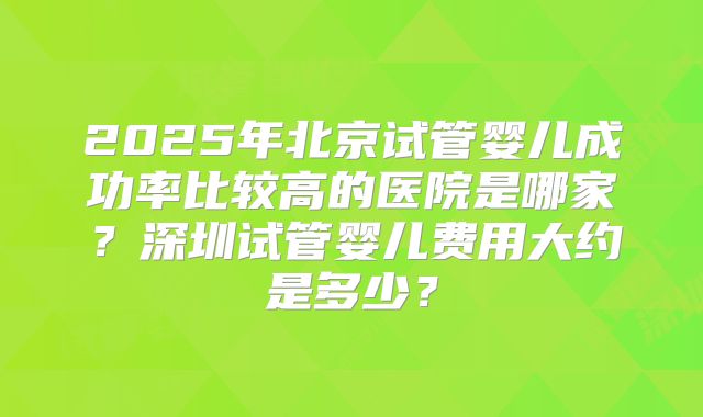 2025年北京试管婴儿成功率比较高的医院是哪家?深圳试管婴儿费用大约是多少?