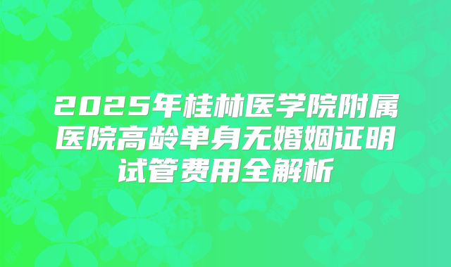 2025年桂林医学院附属医院高龄单身无婚姻证明试管费用全解析