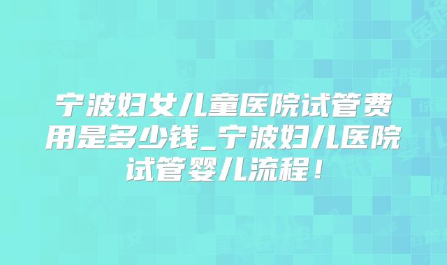 宁波妇女儿童医院试管费用是多少钱_宁波妇儿医院试管婴儿流程!