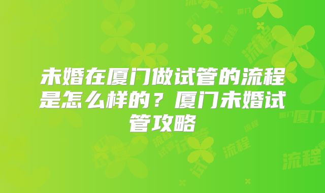 未婚在厦门做试管的流程是怎么样的?厦门未婚试管攻略