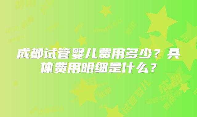 成都试管婴儿费用多少?具体费用明细是什么?