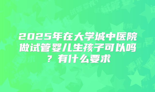 2025年在大学城中医院做试管婴儿生孩子可以吗?有什么要求