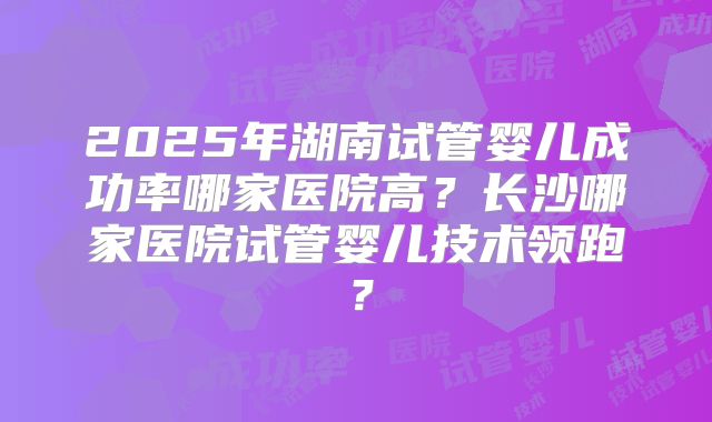 2025年湖南试管婴儿成功率哪家医院高?长沙哪家医院试管婴儿技术领跑?