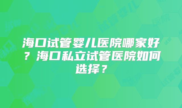 海口试管婴儿医院哪家好?海口私立试管医院如何选择?