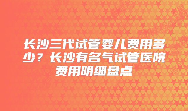 长沙三代试管婴儿费用多少？长沙有名气试管医院费用明细盘点