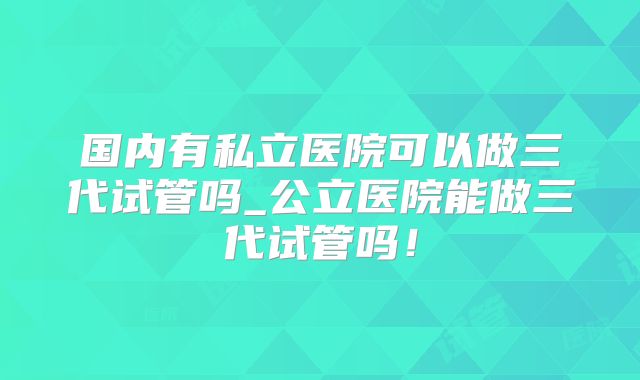 国内有私立医院可以做三代试管吗_公立医院能做三代试管吗!