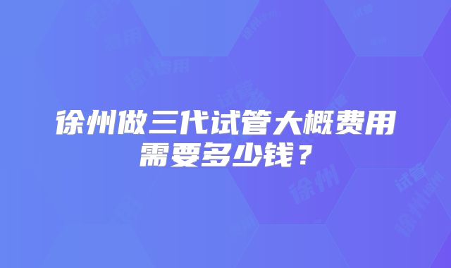 徐州做三代试管大概费用需要多少钱？