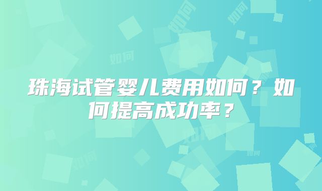 珠海试管婴儿费用如何?如何提高成功率?