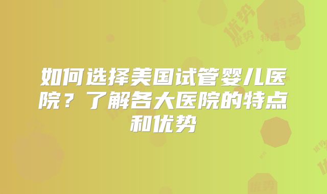 如何选择美国试管婴儿医院?了解各大医院的特点和优势