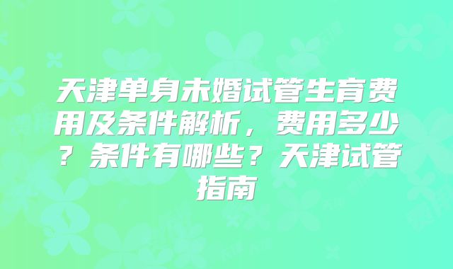 天津单身未婚试管生育费用及条件解析,费用多少?条件有哪些?天津试管指南