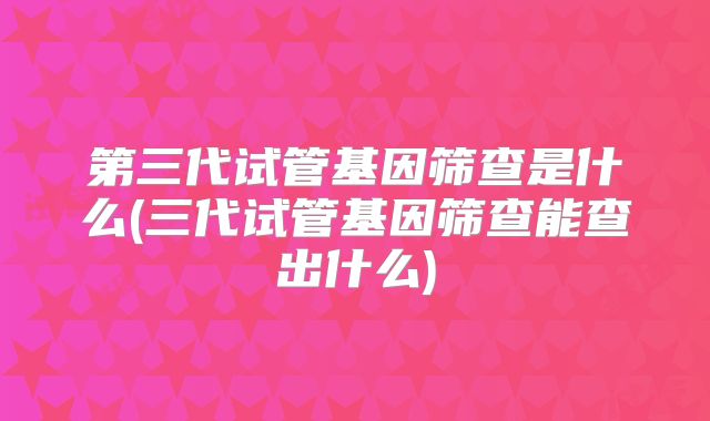 第三代试管基因筛查是什么(三代试管基因筛查能查出什么)