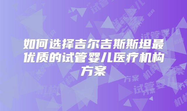 如何选择吉尔吉斯斯坦最优质的试管婴儿医疗机构方案