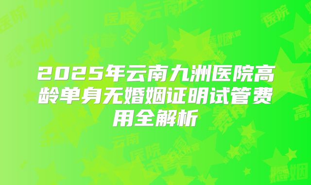 2025年云南九洲医院高龄单身无婚姻证明试管费用全解析
