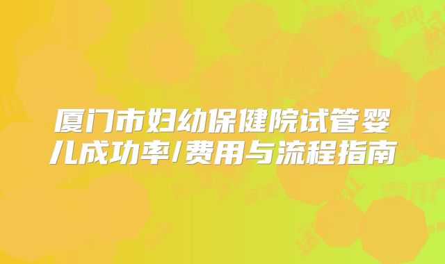 厦门市妇幼保健院试管婴儿成功率/费用与流程指南