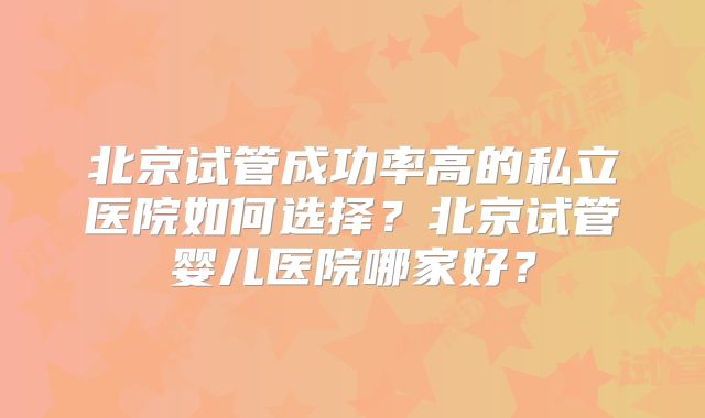 北京试管成功率高的私立医院如何选择?北京试管婴儿医院哪家好?