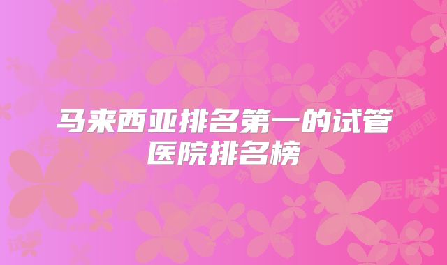 马来西亚排名第一的试管医院排名榜
