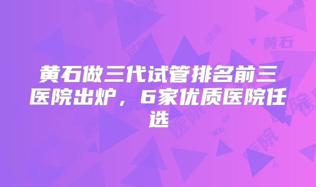 黄石做三代试管排名前三医院出炉，6家优质医院任选