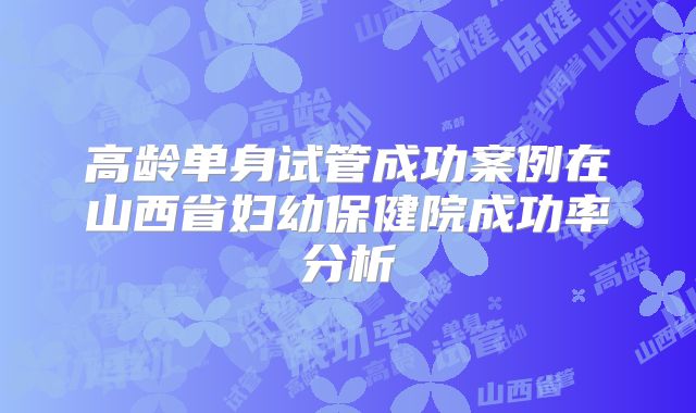 高龄单身试管成功案例在山西省妇幼保健院成功率分析
