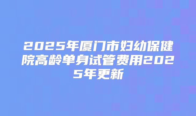 2025年厦门市妇幼保健院高龄单身试管费用2025年更新