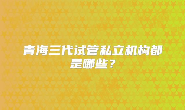 青海三代试管私立机构都是哪些?