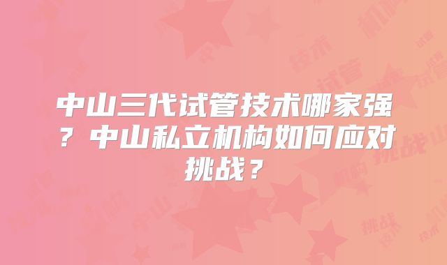 中山三代试管技术哪家强?中山私立机构如何应对挑战?